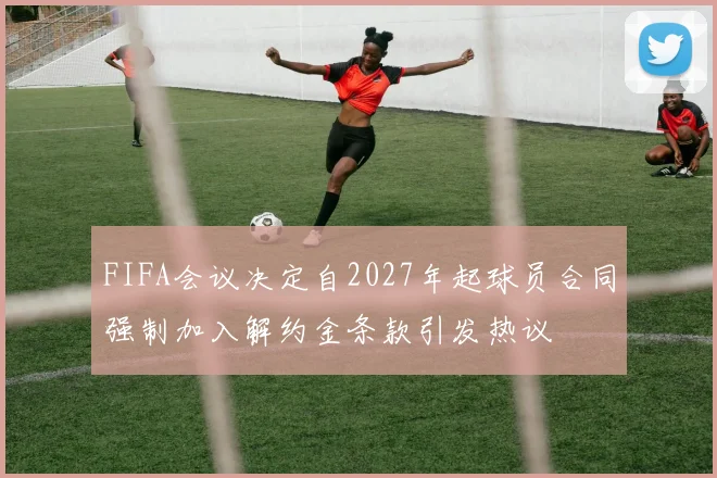 FIFA会议决定自2027年起球员合同强制加入解约金条款引发热议