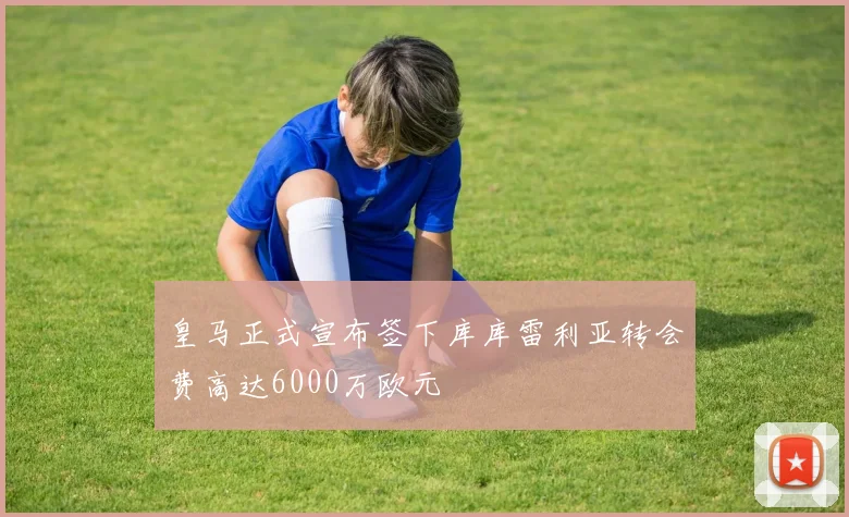 皇马正式宣布签下库库雷利亚转会费高达6000万欧元