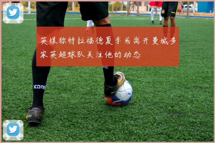 英媒称特拉福德夏季或离开曼城多家英超球队关注他的动态