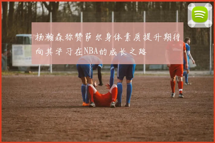 杨瀚森称赞萨尔身体素质提升期待向其学习在NBA的成长之路