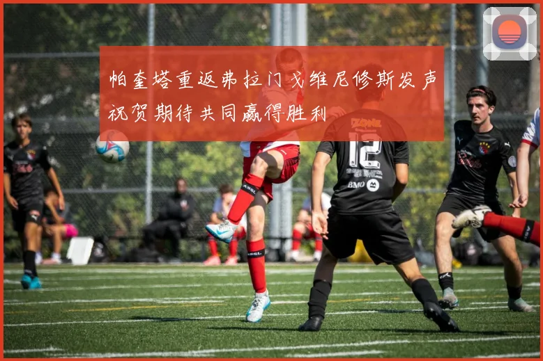 帕奎塔重返弗拉门戈维尼修斯发声祝贺期待共同赢得胜利