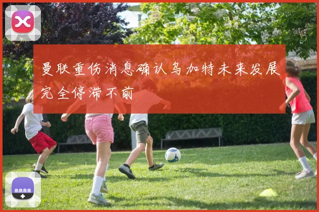 曼联重伤消息确认乌加特未来发展完全停滞不前