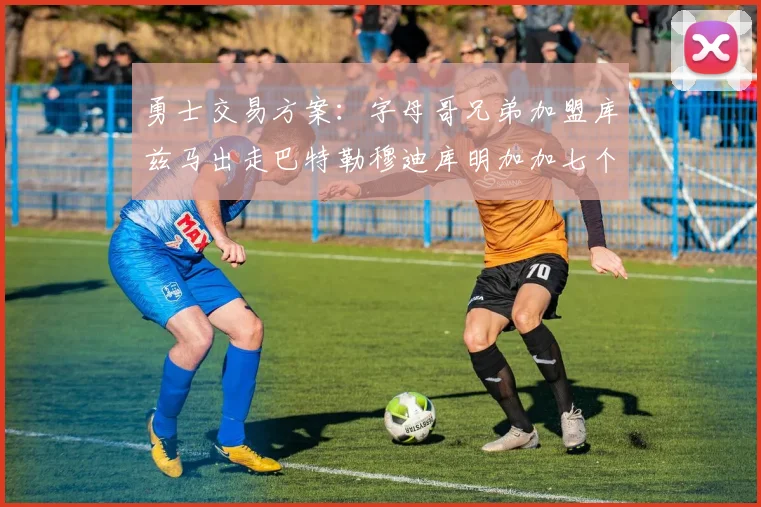 勇士交易方案：字母哥兄弟加盟库兹马出走巴特勒穆迪库明加加七个首轮选秀权