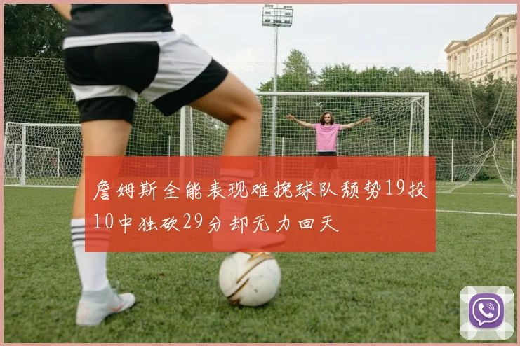 詹姆斯全能表现难挽球队颓势19投10中独砍29分却无力回天