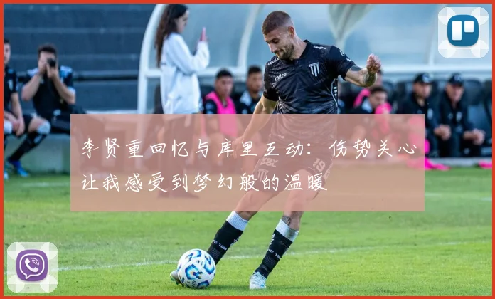 李贤重回忆与库里互动：伤势关心让我感受到梦幻般的温暖
