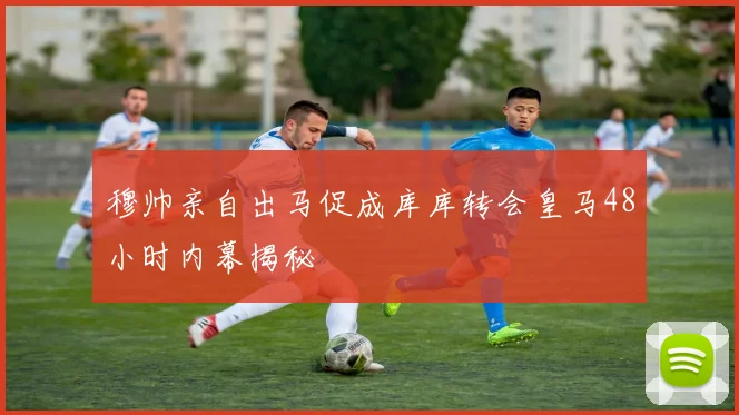 穆帅亲自出马促成库库转会皇马48小时内幕揭秘